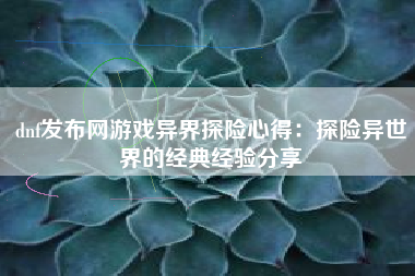 dnf发布网游戏异界探险心得：探险异世界的经典经验分享