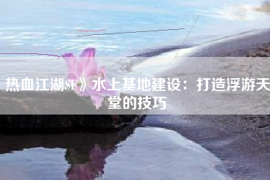 热血江湖SF》水上基地建设：打造浮游天堂的技巧