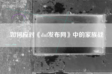 如何应对《dnf发布网》中的家族战