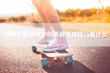 诛仙私服游戏中的道具合成技巧是什么