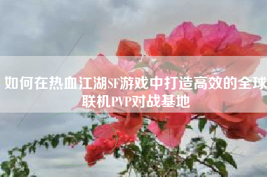 如何在热血江湖SF游戏中打造高效的全球联机PVP对战基地