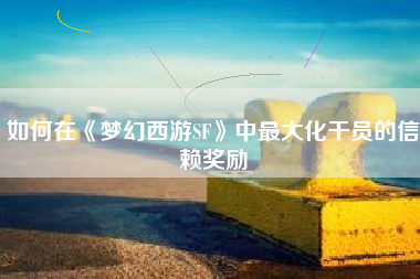 如何在《梦幻西游SF》中最大化干员的信赖奖励