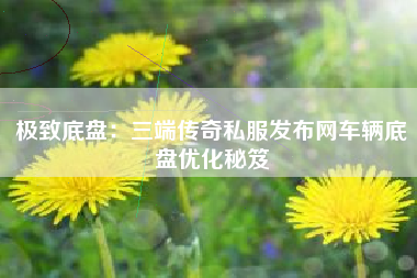 极致底盘：三端传奇私服发布网车辆底盘优化秘笈