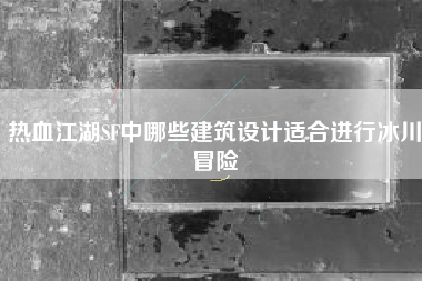 热血江湖SF中哪些建筑设计适合进行冰川冒险