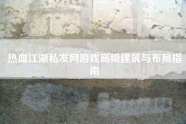 热血江湖私发网游戏高级建筑与布局指南