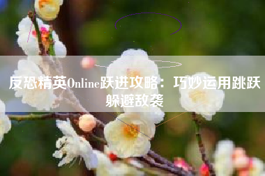 反恐精英Online跃进攻略：巧妙运用跳跃躲避敌袭