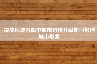 决战沙城游戏中城市科技升级如何影响城市形象