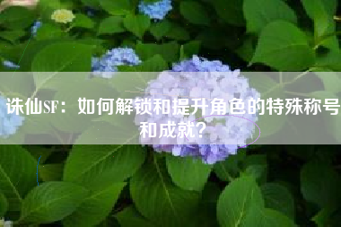 诛仙SF：如何解锁和提升角色的特殊称号和成就？