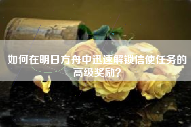 如何在明日方舟中迅速解锁信使任务的高级奖励？