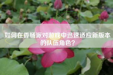 如何在香肠派对游戏中迅速适应新版本的队伍角色？